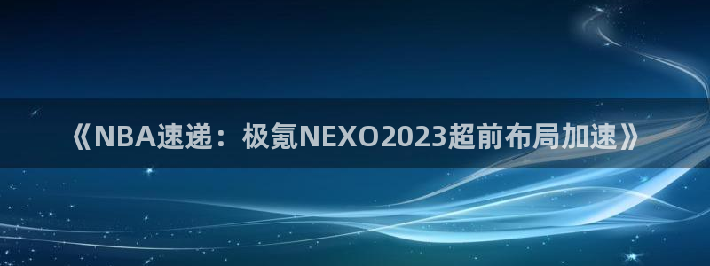 9255tv直播nba5：《NBA速递：极氪NEXO2023超前布局加速》
